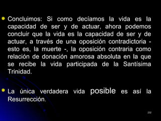 Concluimos: Si como decíamos la vida es laConcluimos: Si como decíamos la vida es la
capacidad de ser y de actuar, ahora podemoscapacidad de ser y de actuar, ahora podemos
concluir que la vida es la capacidad de ser y deconcluir que la vida es la capacidad de ser y de
actuar, a través de una oposición contradictoria -actuar, a través de una oposición contradictoria -
esto es, la muerte -, la oposición contraria comoesto es, la muerte -, la oposición contraria como
relación de donación amorosa absoluta en la querelación de donación amorosa absoluta en la que
se recibe la vida participada de la Santísimase recibe la vida participada de la Santísima
Trinidad.Trinidad.
La única verdadera vidaLa única verdadera vida posibleposible es así laes así la
ResurrecciónResurrección..
232232
 