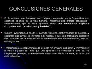 CONCLUSIONES GENERALESCONCLUSIONES GENERALES
En la reflexión que hacíamos sobre algunos elementos de la Biogenética queEn la reflexión que hacíamos sobre algunos elementos de la Biogenética que
describen el inicio de la vida humana, hacíamos una primera conclusión,describen el inicio de la vida humana, hacíamos una primera conclusión,
encontrábamos que la vida aparecía comoencontrábamos que la vida aparecía como “un movimiento orgánico“un movimiento orgánico
complementario de relaciones y finalidad”.complementario de relaciones y finalidad”.
Cuando avanzábamos desde el aspecto filosófico confirmábamos lo anterior, yCuando avanzábamos desde el aspecto filosófico confirmábamos lo anterior, y
decíamos que la vida es “moverse a sí mismo”, y que esto implica una oposicióndecíamos que la vida es “moverse a sí mismo”, y que esto implica una oposición
vital, que para ser tal debe ser no de contradicción sino de contrariedad, esto es,vital, que para ser tal debe ser no de contradicción sino de contrariedad, esto es,
de integración.de integración.
Teológicamente avanzábamos a la luz de la resurrección de Lázaro y veíamos queTeológicamente avanzábamos a la luz de la resurrección de Lázaro y veíamos que
la vida no puede ser más que una oposición de contrariedad, esto es, dela vida no puede ser más que una oposición de contrariedad, esto es, de
integración, pero que pasa a través de la contradicción de la muerte, en la historiaintegración, pero que pasa a través de la contradicción de la muerte, en la historia
de la salvación.de la salvación.
234234
 