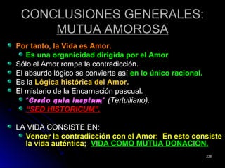 CONCLUSIONES GENERALES:CONCLUSIONES GENERALES:
MUTUA AMOROSAMUTUA AMOROSA
Por tanto, la Vida es Amor.Por tanto, la Vida es Amor.
Es una organicidad dirigida por el AmorEs una organicidad dirigida por el Amor
Sólo el Amor rompe la contradicción.Sólo el Amor rompe la contradicción.
El absurdo lógico se convierte asíEl absurdo lógico se convierte así en lo único racional.en lo único racional.
Es laEs la Lógica histórica del Amor.Lógica histórica del Amor.
El misterio de la Encarnación pascual.El misterio de la Encarnación pascual.
““Credo quia ineptum”Credo quia ineptum” (Tertulliano).(Tertulliano).
““SED HISTORICUM”.SED HISTORICUM”.
LA VIDA CONSISTE EN:LA VIDA CONSISTE EN:
Vencer la contradicción con el Amor: En esto consisteVencer la contradicción con el Amor: En esto consiste
la vida auténtica;la vida auténtica; VIDA COMO MUTUA DONACIÓN.VIDA COMO MUTUA DONACIÓN.
238238
 