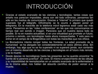 INTRODUCCIÓNINTRODUCCIÓN
Gracias al estado avanzado de las ciencias y tecnologías, tantas cosas queGracias al estado avanzado de las ciencias y tecnologías, tantas cosas que
antaño nos parecían imposibles, ahora son del todo ordinarias, pensemos tanantaño nos parecían imposibles, ahora son del todo ordinarias, pensemos tan
sólo en los medios de comunicación. Gracias a “internet” lo primero que quedósólo en los medios de comunicación. Gracias a “internet” lo primero que quedó
superado fue el telégrafo. Difícilmente se le ocurre a alguien poner unsuperado fue el telégrafo. Difícilmente se le ocurre a alguien poner un
telegrama. En la maravilla de la telefonía móvil logramos estar cada vez mástelegrama. En la maravilla de la telefonía móvil logramos estar cada vez más
cerca. Pensemos en las “video conferencias” en las que nos comunicamos encerca. Pensemos en las “video conferencias” en las que nos comunicamos en
tiempo real con sonido e imagen. Pareciera que en nuestra época todo estiempo real con sonido e imagen. Pareciera que en nuestra época todo es
posible. Si no en nuestra actualidad, sí en una virtualidad que promete un futuro,posible. Si no en nuestra actualidad, sí en una virtualidad que promete un futuro,
próximo o remoto, con tecnologías hasta ahora insospechadas. Y esto para nopróximo o remoto, con tecnologías hasta ahora insospechadas. Y esto para no
entrar en el campo de la Biogenética con todas las maravillas que nos ofrece.entrar en el campo de la Biogenética con todas las maravillas que nos ofrece.
La Biomedicina intenta romper todas las fronteras. La edad promedio de laLa Biomedicina intenta romper todas las fronteras. La edad promedio de la
humanidad se ha alargado tan considerablemente en estos últimos años. Sinhumanidad se ha alargado tan considerablemente en estos últimos años. Sin
embargo, hay algo que no se ha superado ni se superará jamás, aun contandoembargo, hay algo que no se ha superado ni se superará jamás, aun contando
con el máximo desarrollo de las ciencias y tecnologías en el futuro más remoto,con el máximo desarrollo de las ciencias y tecnologías en el futuro más remoto,
y es la muerte.y es la muerte.
Desde épocas no tecnológicas hasta las presentes se ha querido encontrar “laDesde épocas no tecnológicas hasta las presentes se ha querido encontrar “la
fuente de la perenne juventud”. En vano. El mismo envejecimiento de las célulasfuente de la perenne juventud”. En vano. El mismo envejecimiento de las células
y su imposibilidad de reemplazarlas eny su imposibilidad de reemplazarlas en un estadio avanzado de la enfermedad oun estadio avanzado de la enfermedad o
de la misma edad, nos hablan del absurdo científico de poder vencer a lade la misma edad, nos hablan del absurdo científico de poder vencer a la
muerte.muerte.
2424
 