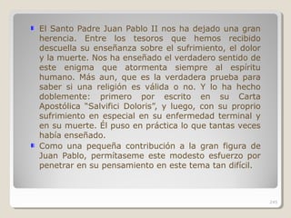 El Santo Padre Juan Pablo II nos ha dejado una gran
herencia. Entre los tesoros que hemos recibido
descuella su enseñanza sobre el sufrimiento, el dolor
y la muerte. Nos ha enseñado el verdadero sentido de
este enigma que atormenta siempre al espíritu
humano. Más aun, que es la verdadera prueba para
saber si una religión es válida o no. Y lo ha hecho
doblemente: primero por escrito en su Carta
Apostólica “Salvifici Doloris”, y luego, con su proprio
sufrimiento en especial en su enfermedad terminal y
en su muerte. Él puso en práctica lo que tantas veces
había enseñado.
Como una pequeña contribución a la gran figura de
Juan Pablo, permítaseme este modesto esfuerzo por
penetrar en su pensamiento en este tema tan difícil.
245
 