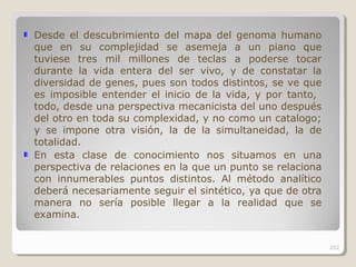 Desde el descubrimiento del mapa del genoma humano
que en su complejidad se asemeja a un piano que
tuviese tres mil millones de teclas a poderse tocar
durante la vida entera del ser vivo, y de constatar la
diversidad de genes, pues son todos distintos, se ve que
es imposible entender el inicio de la vida, y por tanto,
todo, desde una perspectiva mecanicista del uno después
del otro en toda su complexidad, y no como un catalogo;
y se impone otra visión, la de la simultaneidad, la de
totalidad.
En esta clase de conocimiento nos situamos en una
perspectiva de relaciones en la que un punto se relaciona
con innumerables puntos distintos. Al método analítico
deberá necesariamente seguir el sintético, ya que de otra
manera no sería posible llegar a la realidad que se
examina.
252
 