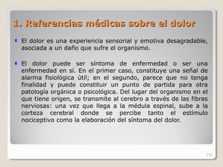 1. Referencias médicas sobre el dolor1. Referencias médicas sobre el dolor
El dolor es una experiencia sensorial y emotiva desagradable,
asociada a un daño que sufre el organismo.
El dolor puede ser síntoma de enfermedad o ser una
enfermedad en sí. En el primer caso, constituye una señal de
alarma fisiológica útil; en el segundo, parece que no tenga
finalidad y puede constituir un punto de partida para otra
patología orgánica o psicológica. Del lugar del organismo en el
que tiene origen, se transmite al cerebro a través de las fibras
nerviosas: una vez que llega a la médula espinal, sube a la
corteza cerebral donde se percibe tanto el estímulo
nociceptivo como la elaboración del síntoma del dolor.
255
 