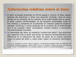 Referencias médicas sobre el dolorReferencias médicas sobre el dolor
El dolor se puede presentar en forma aguda o crónica. El dolor agudo
aparece de improviso y tiene una duración limitada; cesa en poco
tiempo en el contexto de la curación de la enfermedad que lo causa.
El dolor crónico (enfermedad), es de duración prolongada (más de
tres meses) y comporta en el paciente un impacto psíquico-orgánico
elevado. Continúa a veces después de la curación de la enfermedad
que lo ha causado (dolor neuropático, herpes zoster), o acompaña
una enfermedad incurable.
La intensidad del dolor es subjetiva (umbral del dolor): hay personas
que soportan más el dolor que otras; se observa frecuentemente una
diferencia en la tolerancia del dolor de parte de la misma persona
según la causa del dolor y, sobre todo, según su situación psicológica
[16].
[16] Cfr. S. Castellano, El Dolor, datos científicos, in PONTIFICIO CONSEJO PARA LA PASTORAL DE
LA SALUD, Cuidados Paliativos, Madrid 2006, 59-70. P.L.ZUCCHI, Terapia del dolor, del curar al
cuidar, 71-92. M. EVANGELISTA, Los cuidados paliativos, pp.95-112 (ampia bibliografia)
256
 