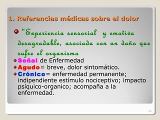 1. Referencias médicas sobre el dolor1. Referencias médicas sobre el dolor
“Experiencia sensorial y emotiva
desagradable, asociada con un daño que
sufre el organismo
Señal de Enfermedad
Agudo= breve, dolor sintomático.
Crónico= enfermedad permanente;
indipendiente estímulo nociceptivo; impacto
psíquico-organico; acompaña a la
enfermedad.
257
 