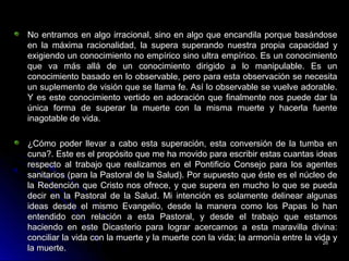 No entramos en algo irracional, sino en algo que encandila porque basándoseNo entramos en algo irracional, sino en algo que encandila porque basándose
en la máxima racionalidad, la supera superando nuestra propia capacidad yen la máxima racionalidad, la supera superando nuestra propia capacidad y
exigiendo un conocimiento no empírico sino ultra empírico. Es un conocimientoexigiendo un conocimiento no empírico sino ultra empírico. Es un conocimiento
que va más allá de un conocimiento dirigido a lo manipulable. Es unque va más allá de un conocimiento dirigido a lo manipulable. Es un
conocimiento basado en lo observable, pero para esta observación se necesitaconocimiento basado en lo observable, pero para esta observación se necesita
un suplemento de visión que se llama fe. Así lo observable se vuelve adorable.un suplemento de visión que se llama fe. Así lo observable se vuelve adorable.
Y es este conocimiento vertido en adoración que finalmente nos puede dar laY es este conocimiento vertido en adoración que finalmente nos puede dar la
única forma de superar la muerte con la misma muerte y hacerla fuenteúnica forma de superar la muerte con la misma muerte y hacerla fuente
inagotable de vida.inagotable de vida.
¿Cómo poder llevar a cabo esta superación, esta conversión de la tumba en¿Cómo poder llevar a cabo esta superación, esta conversión de la tumba en
cuna?. Este es el propósito que me ha movido para escribir estas cuantas ideascuna?. Este es el propósito que me ha movido para escribir estas cuantas ideas
respecto al trabajo que realizamos en el Pontificio Consejo para los agentesrespecto al trabajo que realizamos en el Pontificio Consejo para los agentes
sanitarios (para la Pastoral de la Salud). Por supuesto que éste es el núcleo desanitarios (para la Pastoral de la Salud). Por supuesto que éste es el núcleo de
la Redención que Cristo nos ofrece, y que supera en mucho lo que se puedala Redención que Cristo nos ofrece, y que supera en mucho lo que se pueda
decir en la Pastoral de la Salud. Mi intención es solamente delinear algunasdecir en la Pastoral de la Salud. Mi intención es solamente delinear algunas
ideas desde el mismo Evangelio, desde la manera como los Papas lo hanideas desde el mismo Evangelio, desde la manera como los Papas lo han
entendido con relación a esta Pastoral, y desde el trabajo que estamosentendido con relación a esta Pastoral, y desde el trabajo que estamos
haciendo en este Dicasterio para lograr acercarnos a esta maravilla divina:haciendo en este Dicasterio para lograr acercarnos a esta maravilla divina:
conciliar la vida con la muerte y la muerte con la vida; la armonía entre la vida yconciliar la vida con la muerte y la muerte con la vida; la armonía entre la vida y
la muerte.la muerte.
2626
 
