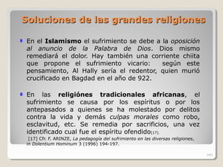 Soluciones de las grandes religionesSoluciones de las grandes religiones
En el Islamismo el sufrimiento se debe a la oposición
al anuncio de la Palabra de Dios. Dios mismo
remediará el dolor. Hay también una corriente chiita
que propone el sufrimiento vicario: según este
pensamiento, Al Hally sería el redentor, quien murió
crucificado en Bagdad en el año de 922.
En las religiónes tradicionales africanas, el
sufrimiento se causa por los espíritus o por los
antepasados a quienes se ha molestado por delitos
contra la vida y demás culpas morales como robo,
esclavitud, etc. Se remedia por sacrificios, una vez
identificado cual fue el espíritu ofendido[17].
[17] Cfr. F. ARINZE, La pedagogía del sufrimiento en las diversas religiones,
in Dolentium Hominum 3 (1996) 194-197.
260
 
