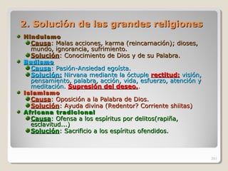 2. Solución de las grandes religiones2. Solución de las grandes religiones
HinduismoHinduismo
CausaCausa: Malas acciones, karma (reincarnación); dioses,: Malas acciones, karma (reincarnación); dioses,
mundo, ignorancia, sufrimiento.mundo, ignorancia, sufrimiento.
SoluciónSolución: Conocimiento de Dios y de su Palabra.: Conocimiento de Dios y de su Palabra.
BudismoBudismo
CausaCausa: Pasión-Ansiedad egoísta.: Pasión-Ansiedad egoísta.
Solución:Solución: Nirvana mediante la óctupleNirvana mediante la óctuple rectitud:rectitud: visión,visión,
pensamiento, palabra, acción, vida, esfuerzo, atención ypensamiento, palabra, acción, vida, esfuerzo, atención y
meditación.meditación. Supresión del deseo.Supresión del deseo...
IslamismoIslamismo
CausaCausa: Oposición a la Palabra de Dios.: Oposición a la Palabra de Dios.
SoluciónSolución: Ayuda divina (Redentor? Corriente shiitas): Ayuda divina (Redentor? Corriente shiitas)
Africana tradicionalAfricana tradicional
CausaCausa: Ofensa a los espíritus por delitos(rapiña,: Ofensa a los espíritus por delitos(rapiña,
esclavitud...)esclavitud...)
SoluciónSolución: Sacrificio a los espíritus ofendidos.: Sacrificio a los espíritus ofendidos.
261
 