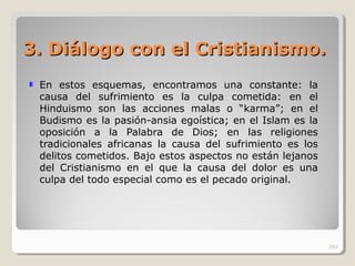 3. Diálogo con el Cristian3. Diálogo con el Cristianisismo.mo.
En estos esquemas, encontramos una constante: la
causa del sufrimiento es la culpa cometida: en el
Hinduismo son las acciones malas o “karma”; en el
Budismo es la pasión-ansia egoística; en el Islam es la
oposición a la Palabra de Dios; en las religiones
tradicionales africanas la causa del sufrimiento es los
delitos cometidos. Bajo estos aspectos no están lejanos
del Cristianismo en el que la causa del dolor es una
culpa del todo especial como es el pecado original.
262
 