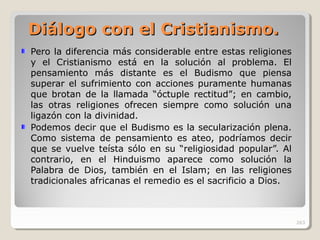 Diálogo con el CristianDiálogo con el Cristianisismo.mo.
Pero la diferencia más considerable entre estas religiones
y el Cristianismo está en la solución al problema. El
pensamiento más distante es el Budismo que piensa
superar el sufrimiento con acciones puramente humanas
que brotan de la llamada “óctuple rectitud”; en cambio,
las otras religiones ofrecen siempre como solución una
ligazón con la divinidad.
Podemos decir que el Budismo es la secularización plena.
Como sistema de pensamiento es ateo, podríamos decir
que se vuelve teísta sólo en su “religiosidad popular”. Al
contrario, en el Hinduismo aparece como solución la
Palabra de Dios, también en el Islam; en las religiones
tradicionales africanas el remedio es el sacrificio a Dios.
263
 