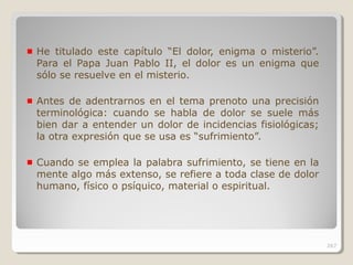He titulado este capítulo “El dolor, enigma o misterio”.
Para el Papa Juan Pablo II, el dolor es un enigma que
sólo se resuelve en el misterio.
Antes de adentrarnos en el tema prenoto una precisión
terminológica: cuando se habla de dolor se suele más
bien dar a entender un dolor de incidencias fisiológicas;
la otra expresión que se usa es “sufrimiento”.
Cuando se emplea la palabra sufrimiento, se tiene en la
mente algo más extenso, se refiere a toda clase de dolor
humano, físico o psíquico, material o espiritual.
267
 