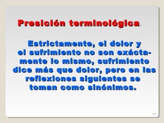 Estrictamente, el dolor yEstrictamente, el dolor y
el sufrimiento no son exácta-el sufrimiento no son exácta-
mente lo mismo, sufrimientomente lo mismo, sufrimiento
dice más que dolor, pero en lasdice más que dolor, pero en las
reflexiones siguientes sereflexiones siguientes se
toman como sinónimos.toman como sinónimos.
Presición terminológicaPresición terminológica.
269
 