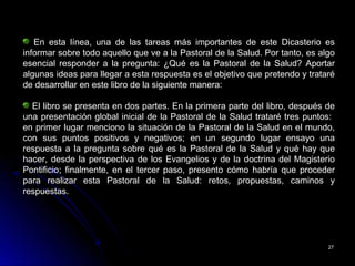 2727
En esta línea, una de las tareas más importantes de este Dicasterio es
informar sobre todo aquello que ve a la Pastoral de la Salud. Por tanto, es algo
esencial responder a la pregunta: ¿Qué es la Pastoral de la Salud? Aportar
algunas ideas para llegar a esta respuesta es el objetivo que pretendo y trataré
de desarrollar en este libro de la siguiente manera:
El libro se presenta en dos partes. En la primera parte del libro, después de
una presentación global inicial de la Pastoral de la Salud trataré tres puntos:
en primer lugar menciono la situación de la Pastoral de la Salud en el mundo,
con sus puntos positivos y negativos; en un segundo lugar ensayo una
respuesta a la pregunta sobre qué es la Pastoral de la Salud y qué hay que
hacer, desde la perspectiva de los Evangelios y de la doctrina del Magisterio
Pontificio; finalmente, en el tercer paso, presento cómo habría que proceder
para realizar esta Pastoral de la Salud: retos, propuestas, caminos y
respuestas.
 