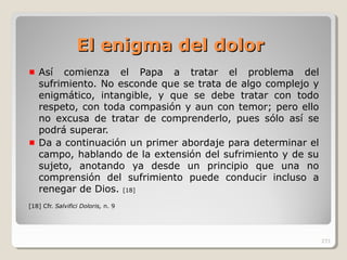 El enigma del dolorEl enigma del dolor
Así comienza el Papa a tratar el problema del
sufrimiento. No esconde que se trata de algo complejo y
enigmático, intangible, y que se debe tratar con todo
respeto, con toda compasión y aun con temor; pero ello
no excusa de tratar de comprenderlo, pues sólo así se
podrá superar.
Da a continuación un primer abordaje para determinar el
campo, hablando de la extensión del sufrimiento y de su
sujeto, anotando ya desde un principio que una no
comprensión del sufrimiento puede conducir incluso a
renegar de Dios. [18]
[18] Cfr. Salvifici Doloris, n. 9
271
 