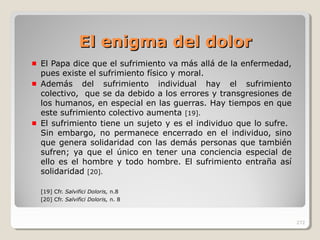 El enigma del dolorEl enigma del dolor
El Papa dice que el sufrimiento va más allá de la enfermedad,
pues existe el sufrimiento físico y moral.
Además del sufrimiento individual hay el sufrimiento
colectivo, que se da debido a los errores y transgresiones de
los humanos, en especial en las guerras. Hay tiempos en que
este sufrimiento colectivo aumenta [19].
El sufrimiento tiene un sujeto y es el individuo que lo sufre.
Sin embargo, no permanece encerrado en el individuo, sino
que genera solidaridad con las demás personas que también
sufren; ya que el único en tener una conciencia especial de
ello es el hombre y todo hombre. El sufrimiento entraña así
solidaridad [20].
[19] Cfr. Salvifici Doloris, n.8
[20] Cfr. Salvifici Doloris, n. 8
272
 