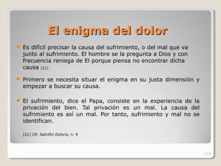 El enigma del dolorEl enigma del dolor
 Es difícil precisar la causa del sufrimiento, o del mal que va
junto al sufrimiento. El hombre se la pregunta a Dios y con
frecuencia reniega de El porque piensa no encontrar dicha
causa [21].
 Primero se necesita situar el enigma en su justa dimensión y
empezar a buscar su causa.
 El sufrimiento, dice el Papa, consiste en la experiencia de la
privación del bien. Tal privación es un mal. La causa del
sufrimiento es así un mal. Por tanto, sufrimiento y mal no se
identifican.
[21] Cfr. Salvifici Doloris, n. 9
273
 