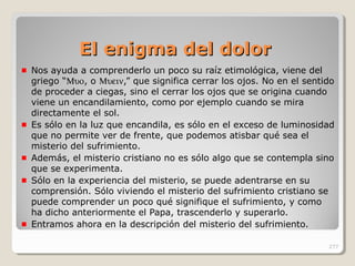 El enigma del dolorEl enigma del dolor
Nos ayuda a comprenderlo un poco su raíz etimológica, viene del
griego “Μυο, o Μυειν,” que significa cerrar los ojos. No en el sentido
de proceder a ciegas, sino el cerrar los ojos que se origina cuando
viene un encandilamiento, como por ejemplo cuando se mira
directamente el sol.
Es sólo en la luz que encandila, es sólo en el exceso de luminosidad
que no permite ver de frente, que podemos atisbar qué sea el
misterio del sufrimiento.
Además, el misterio cristiano no es sólo algo que se contempla sino
que se experimenta.
Sólo en la experiencia del misterio, se puede adentrarse en su
comprensión. Sólo viviendo el misterio del sufrimiento cristiano se
puede comprender un poco qué signifique el sufrimiento, y como
ha dicho anteriormente el Papa, trascenderlo y superarlo.
Entramos ahora en la descripción del misterio del sufrimiento.
277
 