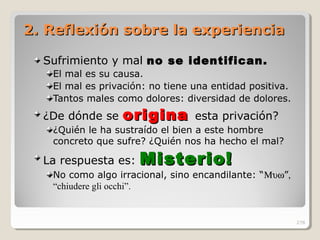 2. Reflexión sobre la experiencia2. Reflexión sobre la experiencia
Sufrimiento y mal no se identifican.no se identifican.
El mal es su causa.
El mal es privación: no tiene una entidad positiva.
Tantos males como dolores: diversidad de dolores.
¿De dónde se originaorigina esta privación?
¿Quién le ha sustraído el bien a este hombre
concreto que sufre? ¿Quién nos ha hecho el mal?
La respuesta es: Misterio!Misterio!
No como algo irracional, sino encandilante: “Μυω”,
“chiudere gli occhi”.
278
 