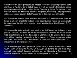 2828
Partiendo de estas perspectivas ofrezco líneas que juzgo importantes para
planificar la Pastoral de la Salud, tanto a nivel de nuestro Dicasterio, como
de las Conferencias Episcopales, de las Diócesis, y de las Parroquias; como
también desde los diferentes carismas religiosos, Ordenes y Congregaciones
religiosas, que se ocupan de la Pastoral de la Salud en todo el mundo.
Concluyo la primera parte del libro aludiendo a la manera cómo trato de
llevar a cabo mi propósito: indicar cómo Dios Nuestro Padre ha reconciliado
la muerte con la vida en la muerte y resurrección de su Hijo Nuestro Señor
Jesucristo.
La segunda parte aplica lo que se dice ser la Pastoral de la Salud a sus
puntos cruciales, tratando de desarrollar en cinco capítulos los temas de la
vida, el sufrimiento y la muerte unidos al Sacramento del Viático, de la salud,
y el último capítulo responde a la pregunta “¿ Cómo comunicar estas
verdades profundas del Cristianismo a nuestros contemporáneos ?”,
inclusive en el ámbito académico.
La reflexión que ahora presento, podrá servir a manera de una modesta
GUÍA PARA LA PASTORAL DE LA SALUD. Se trataría de una Guía muy
general, que deberá hacerse práctica en las Diócesis y Parroquias de
acuerdo a las diversas circunstancias en las que se encuentren.
 