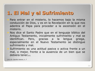 1. El Mal y el Sufrimiento1. El Mal y el Sufrimiento
Para entrar en el misterio, lo hacemos bajo la misma
conducción de Dios, y es en la Revelación en la que nos
adentra el Papa para proceder a la ascensión en el
misterio.
Nos dice el Santo Padre que en el lenguaje bíblico del
Antiguo Testamento, inicialmente sufrimiento y mal se
identifican. Pero, gracias a la lengua griega,
especialmente en el Nuevo Testamento se distingue
sufrimiento y mal.
Sufrimiento es una actitud pasiva o activa frente a un
mal, o mejor, frente a la ausencia de un bien que se
debiera tener[22].
[22] Cfr. Salvifici Doloris, n. 7
282
 