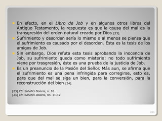 En efecto, en el Libro de Job y en algunos otros libros del
Antiguo Testamento, la respuesta es que la causa del mal es la
transgresión del orden natural creado por Dios [23].
Sufrimiento y desorden sería lo mismo o al menos se piensa que
el sufrimiento es causado por el desorden. Esta es la tesis de los
amigos de Job.
Sin embargo, Dios refuta esta tesis aprobando la inocencia de
Job, su sufrimiento queda como misterio: no todo sufrimiento
viene por trasgresión, éste es una prueba de la justicia de Job.
Es un preanuncio de la Pasión del Señor. Más aun, se afirma que
el sufrimiento es una pena infringida para corregirse, esto es,
para que del mal se siga un bien, para la conversión, para la
reconstrucción del bien [24].
[23] Cfr. Salvifici Doloris, n. 10
[24] Cfr. Salvifici Doloris, nn. 11-12
283
 
