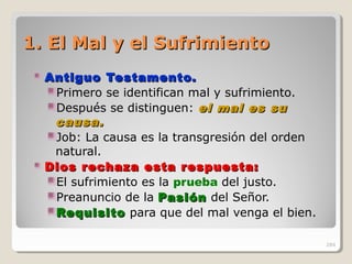 1. El Mal y el Sufrimiento1. El Mal y el Sufrimiento
Antiguo Testamento.Antiguo Testamento.
Primero se identifican mal y sufrimiento.
Después se distinguen: el mal es suel mal es su
causa.causa.
Job: La causa es la transgresión del orden
natural.
Dios rechaza esta respuesta:Dios rechaza esta respuesta:
El sufrimiento es la prueba del justo.
Preanuncio de la PasiónPasión del Señor.
RequisitoRequisito para que del mal venga el bien.
284
 
