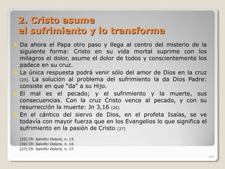 2. Cristo asume2. Cristo asume
el sufrimiento y lo transformael sufrimiento y lo transforma
Da ahora el Papa otro paso y llega al centro del misterio de la
siguiente forma: Cristo en su vida mortal suprime con los
milagros el dolor, asume el dolor de todos y conscientemente los
padece en su cruz.
La única respuesta podrá venir sólo del amor de Dios en la cruz
[25]. La solución al problema del sufrimiento la da Dios Padre:
consiste en que "da" a su Hijo.
El mal es el pecado; y el sufrimiento y la muerte, sus
consecuencias. Con la cruz Cristo vence al pecado, y con su
resurrección la muerte: Jn 3,16 [26]
En el cántico del siervo de Dios, en el profeta Isaías, se ve
todavía con mayor fuerza que en los Evangelios lo que significa el
sufrimiento en la pasión de Cristo [27]
[25] Cfr. Salvifici Doloris, n. 13.
[26] Cfr. Salvifici Doloris, n. 14.
[27] Cfr. Salvifici Doloris, n. 17.
285
 