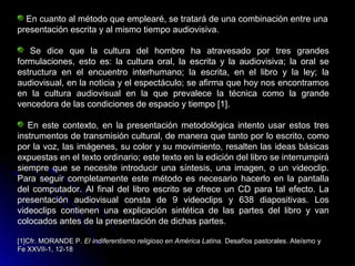 En cuanto al método que emplearé, se tratará de una combinación entre una
presentación escrita y al mismo tiempo audiovisiva.
Se dice que la cultura del hombre ha atravesado por tres grandes
formulaciones, esto es: la cultura oral, la escrita y la audiovisiva; la oral se
estructura en el encuentro interhumano; la escrita, en el libro y la ley; la
audiovisual, en la noticia y el espectáculo; se afirma que hoy nos encontramos
en la cultura audiovisual en la que prevalece la técnica como la grande
vencedora de las condiciones de espacio y tiempo [1].
En este contexto, en la presentación metodológica intento usar estos tres
instrumentos de transmisión cultural, de manera que tanto por lo escrito, como
por la voz, las imágenes, su color y su movimiento, resalten las ideas básicas
expuestas en el texto ordinario; este texto en la edición del libro se interrumpirá
siempre que se necesite introducir una síntesis, una imagen, o un videoclip.
Para seguir completamente este método es necesario hacerlo en la pantalla
del computador. Al final del libro escrito se ofrece un CD para tal efecto. La
presentación audiovisual consta de 9 videoclips y 638 diapositivas. Los
videoclips contienen una explicación sintética de las partes del libro y van
colocados antes de la presentación de dichas partes.
[1]Cfr. MORANDE P.[1]Cfr. MORANDE P. El indiferentismo religioso en América Latina.El indiferentismo religioso en América Latina. Desafíos pastorales. Ateísmo yDesafíos pastorales. Ateísmo y
Fe XXVII-1, 12-18Fe XXVII-1, 12-18
 