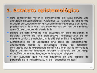 1.1. EstatutoEstatuto epistemológicoepistemológico
Para comprender mejor el pensamiento del Papa servirá una
anotación epistemológica: Habíamos ya hablado de una forma
especial de conocimiento, el conocimiento reverente que adora;
precisamos más ahora: nos encontramos con un pensamiento
que sólo se comprende desde la fe.
Dentro de este nivel no nos situamos en algo irracional, ni
siquiera dentro de una perspectiva heideggariana de un
misterio confuso y nebuloso más allá del análisis lingüístico.
Ciertamente no es adecuada una clase de conocimiento,
analizándolo desde la perspectiva lógica del lenguaje,
constatado por la experiencia científica o bien por la formalidad
lógica del mismo lenguaje, incluso situándolo en un juego
específico del mismo lenguaje, el lenguaje religioso.
Y por supuesto que no nos situamos en una especie de
paralogía de la inestabilidad, ni de “pequeños relatos”.
297
 