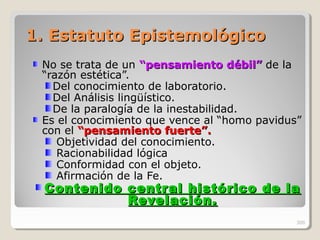 1. Estatuto Epistemológico1. Estatuto Epistemológico
No se trata de un “pensamiento“pensamiento débil”débil” de la
“razón estética”.
Del conocimiento de laboratorio.
Del Análisis lingüístico.
De la paralogía de la inestabilidad.
Es el conocimiento que vence al “homo pavidus”
con el “pensamiento fuerte”.“pensamiento fuerte”.
Objetividad del conocimiento.
Racionabilidad lógica
Conformidad con el objeto.
Afirmación de la Fe.
Contenido central histórico de laContenido central histórico de la
Revelación.Revelación.
300
 