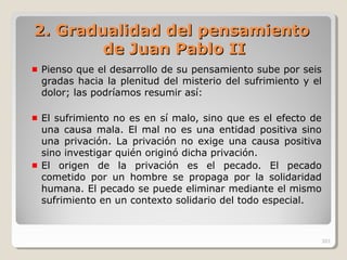 2. Gradualidad del pensamiento2. Gradualidad del pensamiento
de Juan Pablo IIde Juan Pablo II
Pienso que el desarrollo de su pensamiento sube por seis
gradas hacia la plenitud del misterio del sufrimiento y el
dolor; las podríamos resumir así:
El sufrimiento no es en sí malo, sino que es el efecto de
una causa mala. El mal no es una entidad positiva sino
una privación. La privación no exige una causa positiva
sino investigar quién originó dicha privación.
El origen de la privación es el pecado. El pecado
cometido por un hombre se propaga por la solidaridad
humana. El pecado se puede eliminar mediante el mismo
sufrimiento en un contexto solidario del todo especial.
301
 