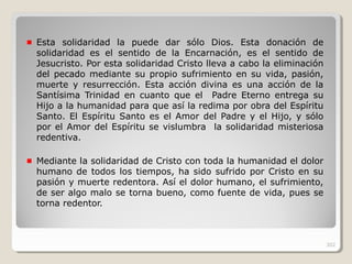 Esta solidaridad la puede dar sólo Dios. Esta donación de
solidaridad es el sentido de la Encarnación, es el sentido de
Jesucristo. Por esta solidaridad Cristo lleva a cabo la eliminación
del pecado mediante su propio sufrimiento en su vida, pasión,
muerte y resurrección. Esta acción divina es una acción de la
Santísima Trinidad en cuanto que el Padre Eterno entrega su
Hijo a la humanidad para que así la redima por obra del Espíritu
Santo. El Espíritu Santo es el Amor del Padre y el Hijo, y sólo
por el Amor del Espíritu se vislumbra la solidaridad misteriosa
redentiva.
Mediante la solidaridad de Cristo con toda la humanidad el dolor
humano de todos los tiempos, ha sido sufrido por Cristo en su
pasión y muerte redentora. Así el dolor humano, el sufrimiento,
de ser algo malo se torna bueno, como fuente de vida, pues se
torna redentor.
302
 