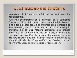 3. El núcleo del Misterio3. El núcleo del Misterio
Nos sitúa así el Papa en el núcleo del misterio cuya luz
nos encandila.
Pues nos encontramos en la intimidad de la Santísima
Trinidad, en la realidad amorosa de la unidad de Dios en
la trinidad de Personas y nos situamos en la densidad de
este misterio, del misterio central de toda la religión
cristiana, no de una manera abstracta o al menos
encerrada en una infinitud de distancia, sino en una
cercanía que significa la historia humana en la que
irrumpe la eternidad en la temporalidad, a través de la
historicidad de la Encarnación del Verbo, de su
nacimiento, vida, pasión, muerte y resurrección.
306
 