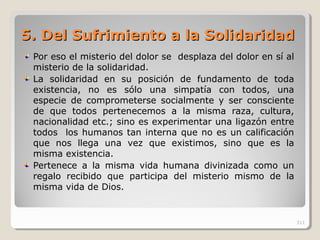 5.5. Del Sufrimiento a la SolidaridadDel Sufrimiento a la Solidaridad
Por eso el misterio del dolor se desplaza del dolor en sí al
misterio de la solidaridad.
La solidaridad en su posición de fundamento de toda
existencia, no es sólo una simpatía con todos, una
especie de comprometerse socialmente y ser consciente
de que todos pertenecemos a la misma raza, cultura,
nacionalidad etc.; sino es experimentar una ligazón entre
todos los humanos tan interna que no es un calificación
que nos llega una vez que existimos, sino que es la
misma existencia.
Pertenece a la misma vida humana divinizada como un
regalo recibido que participa del misterio mismo de la
misma vida de Dios.
311
 