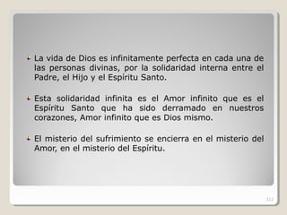 La vida de Dios es infinitamente perfecta en cada una de
las personas divinas, por la solidaridad interna entre el
Padre, el Hijo y el Espíritu Santo.
Esta solidaridad infinita es el Amor infinito que es el
Espíritu Santo que ha sido derramado en nuestros
corazones, Amor infinito que es Dios mismo.
El misterio del sufrimiento se encierra en el misterio del
Amor, en el misterio del Espíritu.
312
 