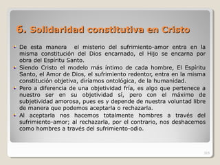 6.6. Solidaridad constitutiva en CristoSolidaridad constitutiva en Cristo
De esta manera el misterio del sufrimiento-amor entra en la
misma constitución del Dios encarnado, el Hijo se encarna por
obra del Espíritu Santo.
Siendo Cristo el modelo más íntimo de cada hombre, El Espíritu
Santo, el Amor de Dios, el sufrimiento redentor, entra en la misma
constitución objetiva, diríamos ontológica, de la humanidad.
Pero a diferencia de una objetividad fría, es algo que pertenece a
nuestro ser en su objetividad sí, pero con el máximo de
subjetividad amorosa, pues es y depende de nuestra voluntad libre
de manera que podemos aceptarla o rechazarla.
Al aceptarla nos hacemos totalmente hombres a través del
sufrimiento-amor; al rechazarla, por el contrario, nos deshacemos
como hombres a través del sufrimiento-odio.
315
 