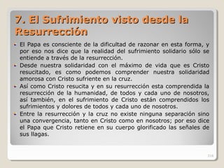 7.7. El Sufrimiento visto desde laEl Sufrimiento visto desde la
ResurrecciónResurrección
El Papa es consciente de la dificultad de razonar en esta forma, y
por eso nos dice que la realidad del sufrimiento solidario sólo se
entiende a través de la resurrección.
Desde nuestra solidaridad con el máximo de vida que es Cristo
resucitado, es como podemos comprender nuestra solidaridad
amorosa con Cristo sufriente en la cruz.
Así como Cristo resucita y en su resurrección esta comprendida la
resurrección de la humanidad, de todos y cada uno de nosotros,
así también, en el sufrimiento de Cristo están comprendidos los
sufrimientos y dolores de todos y cada uno de nosotros.
Entre la resurrección y la cruz no existe ninguna separación sino
una convergencia, tanto en Cristo como en nosotros; por eso dice
el Papa que Cristo retiene en su cuerpo glorificado las señales de
sus llagas.
318
 