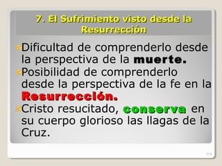 7.7. El Sufrimiento visto desde laEl Sufrimiento visto desde la
ResurrecciónResurrección
Dificultad de comprenderlo desde
la perspectiva de la muerte.muerte.
Posibilidad de comprenderlo
desde la perspectiva de la fe en la
Resurrección.Resurrección.
Cristo resucitado, conservaconserva en
su cuerpo glorioso las llagas de la
Cruz.
319
 
