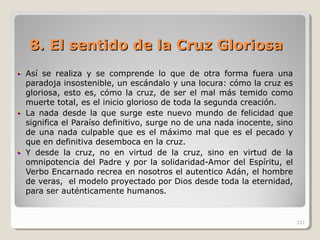 8. El sentido de la Cruz Gloriosa8. El sentido de la Cruz Gloriosa
Así se realiza y se comprende lo que de otra forma fuera una
paradoja insostenible, un escándalo y una locura: cómo la cruz es
gloriosa, esto es, cómo la cruz, de ser el mal más temido como
muerte total, es el inicio glorioso de toda la segunda creación.
La nada desde la que surge este nuevo mundo de felicidad que
significa el Paraíso definitivo, surge no de una nada inocente, sino
de una nada culpable que es el máximo mal que es el pecado y
que en definitiva desemboca en la cruz.
Y desde la cruz, no en virtud de la cruz, sino en virtud de la
omnipotencia del Padre y por la solidaridad-Amor del Espíritu, el
Verbo Encarnado recrea en nosotros el autentico Adán, el hombre
de veras, el modelo proyectado por Dios desde toda la eternidad,
para ser auténticamente humanos.
321
 