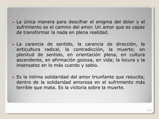 La única manera para descifrar el enigma del dolor y el
sufrimiento es el camino del amor. Un amor que es capaz
de transformar la nada en plena realidad.
La carencia de sentido, la carencia de dirección, la
anticultura radical, la contradicción, la muerte; en
plenitud de sentido, en orientación plena, en cultura
ascendente, en afirmación gozosa, en vida; la locura y la
insensatez en lo más cuerdo y sabio.
Es la íntima solidaridad del amor triunfante que resucita,
dentro de la solidaridad amorosa en el sufrimiento más
terrible que mata. Es la victoria sobre la muerte.
325
 