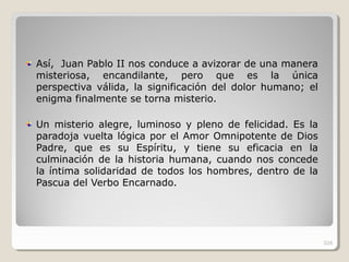 Así, Juan Pablo II nos conduce a avizorar de una manera
misteriosa, encandilante, pero que es la única
perspectiva válida, la significación del dolor humano; el
enigma finalmente se torna misterio.
Un misterio alegre, luminoso y pleno de felicidad. Es la
paradoja vuelta lógica por el Amor Omnipotente de Dios
Padre, que es su Espíritu, y tiene su eficacia en la
culminación de la historia humana, cuando nos concede
la íntima solidaridad de todos los hombres, dentro de la
Pascua del Verbo Encarnado.
326
 