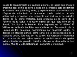 335335
Desde la consideración del capítulo anterior, es lógico que ahora la
pregunta sea, cómo se lleva a cabo en la práctica esta solidaridad
de manera que quien hoy sufre, y especialmente cuando llega a la
cúspide del sufrimiento en la muerte, pueda participar de esta
solidaridad y encontrar una respuesta que incluso le dé felicidad
dentro de su pleno malestar. Esta pregunta es la clave de la
Pastoral de la Salud y la razón última por qué este libro se ha
titulado “La Vida en la Muerte”. Esta respuesta es “el Viático”. El
Viático se entiende también acompañado del Sacramento de la
Unción de los Enfermos. Sacramentos por desgracia caídos en
desuso en algunas partes, como señal de la secularización de la
sociedad actual, pero que sin los cuales, las respuestas intentadas
no pasarían de ser bellas teorías o reminiscencias de gestas
extraordinarias del pasado. Nuestra reflexión se desarrolla en tres
puntos: Muerte y vida, Solidaridad - comunión y Eternidad.
 