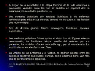 Al llegar en la actualidad a la etapa terminal de la vida asistimos a
propuestas variadas entre las que se señalan en especial dos: la
eutanasia y los cuidados paliativos. [32]
Los cuidados paliativos son terapias aplicadas a los enfermos
terminales para mitigar sus dolores; aunque no los curan, sí les facilitan
una muerte digna.
Son de diverso género: físicos, sicológicos, familiares, sociales,
espirituales.
Los cuidados paliativos físicos quitan el dolor, los sicológicos ofrecen
comprensión, los familiares brindan sostén del enfermo por sus
parientes; los sociales ofrecen compañía vgr., por el voluntariado; los
espirituales unen al enfermo con Dios.
La Unción de los Enfermos y el Viático, se podrían colocar entre los
cuidados paliativos espirituales, aunque, como lo hemos dicho, van más
allá de ser meramente paliativos.
[32] Cfr. PONTIFICIO CONSEJO PARA LA PASTORAL DE LA SALUD,[32] Cfr. PONTIFICIO CONSEJO PARA LA PASTORAL DE LA SALUD, Cuidados PaliativosCuidados Paliativos, Madrid, Madrid
20062006 338338
 