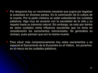 Por desgracia hay un movimiento creciente que pugna por legalizar
la eutanasia en diversos países. Es la culminación de la cultura de
la muerte. Por la parte cristiana se están extendiendo los cuidados
paliativos. Algo muy de acuerdo con la sacralidad de la vida y su
respeto hasta su tramonto natural. Sin embargo, se nota aún dentro
de estos cuidados cierta influencia secularista que no toma en
consideración los sacramentos mencionados. Se generaliza su
rechazo, pues piensan que son la misma muerte.
Para situar más comprensivamente hoy estos sacramentos y en
especial el Sacramento de la Eucaristía en el Viático, los ponemos
en el marco de los cuidados paliativos.
339339
 
