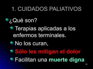 1. CUIDADOS PALIATIVOS1. CUIDADOS PALIATIVOS
¿Qué son?¿Qué son?
Terapias aplicadas a losTerapias aplicadas a los
enfermos terminales.enfermos terminales.
No los curan,No los curan,
Sólo les mitigan el dolorSólo les mitigan el dolor
Facilitan unaFacilitan una muerte dignamuerte digna
340340
 
