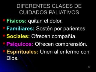 DIFERENTES CLASES DEDIFERENTES CLASES DE
CUIDADOS PALIATIVOSCUIDADOS PALIATIVOS
Físicos:Físicos: quitan el dolor.quitan el dolor.
Familiares:Familiares: Sostén por parientes.Sostén por parientes.
Sociales:Sociales: Ofrecen compañía.Ofrecen compañía.
Psíquicos:Psíquicos: Ofrecen comprensión.Ofrecen comprensión.
Espirituales:Espirituales: Unen al enfermo conUnen al enfermo con
Dios.Dios.
342342
 