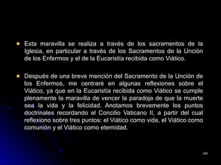 Esta maravilla se realiza a través de los sacramentos de la
Iglesia, en particular a través de los Sacramentos de la Unción
de los Enfermos y el de la Eucaristía recibida como Viático.
Después de una breve mención del Sacramento de la Unción de
los Enfermos, me centraré en algunas reflexiones sobre el
Viático, ya que en la Eucaristía recibida como Viático se cumple
plenamente la maravilla de vencer la paradoja de que la muerte
sea la vida y la felicidad. Anotamos brevemente los puntos
doctrinales recordando el Concilio Vaticano II, a partir del cual
reflexiono sobre tres puntos: el Viático como vida, el Viático como
comunión y el Viático como eternidad.
345345
 