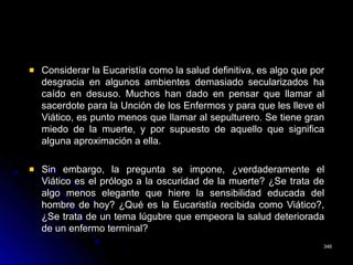 Considerar la Eucaristía como la salud definitiva, es algo que por
desgracia en algunos ambientes demasiado secularizados ha
caído en desuso. Muchos han dado en pensar que llamar al
sacerdote para la Unción de los Enfermos y para que les lleve el
Viático, es punto menos que llamar al sepulturero. Se tiene gran
miedo de la muerte, y por supuesto de aquello que significa
alguna aproximación a ella.
Sin embargo, la pregunta se impone, ¿verdaderamente el
Viático es el prólogo a la oscuridad de la muerte? ¿Se trata de
algo menos elegante que hiere la sensibilidad educada del
hombre de hoy? ¿Qué es la Eucaristía recibida como Viático?,
¿Se trata de un tema lúgubre que empeora la salud deteriorada
de un enfermo terminal?
346346
 