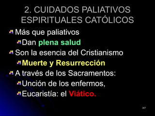 2. CUIDADOS PALIATIVOS2. CUIDADOS PALIATIVOS
ESPIRITUALES CATÓLICOSESPIRITUALES CATÓLICOS
Más que paliativosMás que paliativos
DanDan plena saludplena salud
Son la esencia del CristianismoSon la esencia del Cristianismo
Muerte y ResurrecciónMuerte y Resurrección
A través de los Sacramentos:A través de los Sacramentos:
Unción de los enfermos,Unción de los enfermos,
Eucaristía: elEucaristía: el Viático.Viático.
347347
 