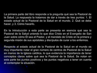 3535
La primera parte del libro responde a la pregunta qué sea la Pastoral de
la Salud. La respuesta la tratamos de dar a través de tres puntos: 1. El
estado actual de la Pastoral de la Salud en el mundo. 2. Qué se debe
hacer, y 3. Cómo hacerlo.
En la Introducción a esta parte se presenta en esencia qué sea la
Pastoral de la Salud uniendo lo que dice Cristo en el Evangelio de San
Juan sobre cómo Él sea el Pastor, y el mandato de Cristo en la primera y
segunda misión de sus apóstoles y discípulos de curar a los enfermos.
Respecto al estado actual de la Pastoral de la Salud en el mundo es
muy importante notar el gran número de centros de Pastoral de la Salud
en manos de la Iglesia católica, lo que evidencia la importancia de tener
conceptos claros sobre qué sea la Pastoral de la Salud. Se notan en
esta parte los puntos positivos y los puntos negativos a tener en cuenta
al contemplar la situación.
 